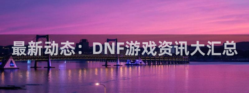 奇亿娱乐是什么：最新动态：DNF游戏资讯大汇总